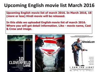 Upcoming English movie list March 2016
Upcoming English movie list of march 2016. In March 2016, 18
(more or less) Hindi movie will be released.
In this slide we uploaded English movie list of march 2016.
Where you will get detail information. Like - movie name, Cast
& Crew and image.
 