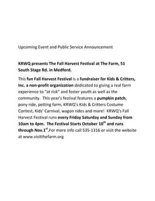 Upcoming Event and Public Service Announcement


KRWQ presents The Fall Harvest Festival at The Farm, 51
South Stage Rd. in Medford.
This fun Fall Harvest Festival is a fundraiser for Kids & Critters,
Inc. a non-profit organization dedicated to giving a real farm
experience to “at risk” and foster youth as well as the
community. This year’s festival features a pumpkin patch,
pony ride, petting farm, KRWQ’s Kids & Critters Costume
Contest, Kids’ Carnival, wagon rides and more! KRWQ’s Fall
Harvest Festival runs every Friday Saturday and Sunday from
10am to 4pm. The Festival Starts October 10th and runs
through Nov.1st.For more info call 535-1316 or visit the website
at www.visitthefarm.org
 