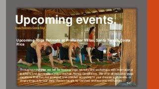 Upcoming events.Yoga Retreats Costa Rica
Upcoming Yoga Retreats at Pranamar Villas, Santa Teresa Costa
Rica
Throughout the year we will be hosting yoga retreats and workshops with international
teachers and our resident yoga teacher, Nancy Goodfellow. We offer all-inclusive yoga
vacations that may be arranged and created according to your desires and needs, or
simply drop-in for our daily classes taught by certified, professional instructors.
 