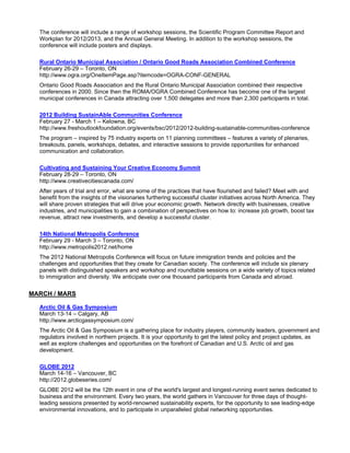The conference will include a range of workshop sessions, the Scientific Program Committee Report and
  Workplan for 2012/2013, and the Annual General Meeting. In addition to the workshop sessions, the
  conference will include posters and displays.

  Rural Ontario Municipal Association / Ontario Good Roads Association Combined Conference
  February 26-29 – Toronto, ON
  http://www.ogra.org/OneItemPage.asp?itemcode=OGRA-CONF-GENERAL
  Ontario Good Roads Association and the Rural Ontario Municipal Association combined their respective
  conferences in 2000. Since then the ROMA/OGRA Combined Conference has become one of the largest
  municipal conferences in Canada attracting over 1,500 delegates and more than 2,300 participants in total.

  2012 Building SustainAble Communities Conference
  February 27 - March 1 – Kelowna, BC
  http://www.freshoutlookfoundation.org/events/bsc/2012/2012-building-sustainable-communities-conference
  The program – inspired by 75 industry experts on 11 planning committees – features a variety of plenaries,
  breakouts, panels, workshops, debates, and interactive sessions to provide opportunities for enhanced
  communication and collaboration.

  Cultivating and Sustaining Your Creative Economy Summit
  February 28-29 – Toronto, ON
  http://www.creativecitiescanada.com/
  After years of trial and error, what are some of the practices that have flourished and failed? Meet with and
  benefit from the insights of the visionaries furthering successful cluster initiatives across North America. They
  will share proven strategies that will drive your economic growth. Network directly with businesses, creative
  industries, and municipalities to gain a combination of perspectives on how to: increase job growth, boost tax
  revenue, attract new investments, and develop a successful cluster.

  14th National Metropolis Conference
  February 29 - March 3 – Toronto, ON
  http://www.metropolis2012.net/home
  The 2012 National Metropolis Conference will focus on future immigration trends and policies and the
  challenges and opportunities that they create for Canadian society. The conference will include six plenary
  panels with distinguished speakers and workshop and roundtable sessions on a wide variety of topics related
  to immigration and diversity. We anticipate over one thousand participants from Canada and abroad.

MARCH / MARS

  Arctic Oil & Gas Symposium
  March 13-14 – Calgary, AB
  http://www.arcticgassymposium.com/
  The Arctic Oil & Gas Symposium is a gathering place for industry players, community leaders, government and
  regulators involved in northern projects. It is your opportunity to get the latest policy and project updates, as
  well as explore challenges and opportunities on the forefront of Canadian and U.S. Arctic oil and gas
  development.

  GLOBE 2012
  March 14-16 – Vancouver, BC
  http://2012.globeseries.com/
  GLOBE 2012 will be the 12th event in one of the world's largest and longest-running event series dedicated to
  business and the environment. Every two years, the world gathers in Vancouver for three days of thought-
  leading sessions presented by world-renowned sustainability experts, for the opportunity to see leading-edge
  environmental innovations, and to participate in unparalleled global networking opportunities.
 