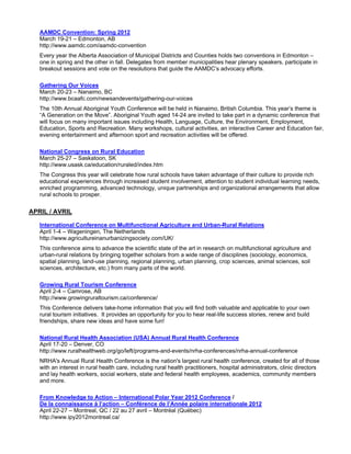 AAMDC Convention: Spring 2012
   March 19-21 – Edmonton, AB
   http://www.aamdc.com/aamdc-convention
   Every year the Alberta Association of Municipal Districts and Counties holds two conventions in Edmonton –
   one in spring and the other in fall. Delegates from member municipalities hear plenary speakers, participate in
   breakout sessions and vote on the resolutions that guide the AAMDC’s advocacy efforts.

   Gathering Our Voices
   March 20-23 – Nanaimo, BC
   http://www.bcaafc.com/newsandevents/gathering-our-voices
   The 10th Annual Aboriginal Youth Conference will be held in Nanaimo, British Columbia. This year’s theme is
   “A Generation on the Move”. Aboriginal Youth aged 14-24 are invited to take part in a dynamic conference that
   will focus on many important issues including Health, Language, Culture, the Environment, Employment,
   Education, Sports and Recreation. Many workshops, cultural activities, an interactive Career and Education fair,
   evening entertainment and afternoon sport and recreation activities will be offered.

   National Congress on Rural Education
   March 25-27 – Saskatoon, SK
   http://www.usask.ca/education/ruraled/index.htm
   The Congress this year will celebrate how rural schools have taken advantage of their culture to provide rich
   educational experiences through increased student involvement, attention to student individual learning needs,
   enriched programming, advanced technology, unique partnerships and organizational arrangements that allow
   rural schools to prosper.

APRIL / AVRIL

   International Conference on Multifunctional Agriculture and Urban-Rural Relations
   April 1-4 – Wageningen, The Netherlands
   http://www.agricultureinanurbanizingsociety.com/UK/
   This conference aims to advance the scientific state of the art in research on multifunctional agriculture and
   urban-rural relations by bringing together scholars from a wide range of disciplines (sociology, economics,
   spatial planning, land-use planning, regional planning, urban planning, crop sciences, animal sciences, soil
   sciences, architecture, etc.) from many parts of the world.

   Growing Rural Tourism Conference
   April 2-4 – Camrose, AB
   http://www.growingruraltourism.ca/conference/
   This Conference delivers take-home information that you will find both valuable and applicable to your own
   rural tourism initiatives. It provides an opportunity for you to hear real-life success stories, renew and build
   friendships, share new ideas and have some fun!

   National Rural Health Association (USA) Annual Rural Health Conference
   April 17-20 – Denver, CO
   http://www.ruralhealthweb.org/go/left/programs-and-events/nrha-conferences/nrha-annual-conference
   NRHA's Annual Rural Health Conference is the nation's largest rural health conference, created for all of those
   with an interest in rural health care, including rural health practitioners, hospital administrators, clinic directors
   and lay health workers, social workers, state and federal health employees, academics, community members
   and more.

   From Knowledge to Action – International Polar Year 2012 Conference /
   De la connaissance à l’action – Conférence de l’Année polaire internationale 2012
   April 22-27 – Montreal, QC / 22 au 27 avril – Montréal (Québec)
   http://www.ipy2012montreal.ca/
 