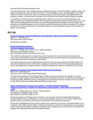 http://www.ipy2012montreal.ca/index-fr.php
   The International Polar Year Conference draws international attention to the Polar Regions, global change, and
   related environmental, social and economic issues. From Knowledge to Action will bring together over 2,000
   Arctic and Antarctic researchers, policy- and decision-makers, and a broad range of interested parties from
   academia, industry, non-government, education and circumpolar communities including indigenous peoples.
   La conférence de l’Année polaire internationale attire l’attention de la communauté internationale sur les
   régions polaires, les changements globaux et les enjeux environnementaux, sociaux et économiques qui y sont
   reliés. De la connaissance à l’action réunira plus de 2 000 spécialistes de l’Arctique et de l’Antarctique, des
   décideurs et analystes politiques, ainsi qu’un grand nombre d’intervenants du milieu universitaire, de l’industrie,
   d’organismes non gouvernementaux, du monde de l’éducation, des collectivités arctiques et des peuples des
   régions circumpolaires.

MAY / MAI

   Annual Conference and General Meeting of the Federation of Northern Ontario Municipalities
   May 9-11 – North Bay, ON
   http://www.fonom.org/?q=node/3
   No description available

   Global Geospatial Conference /
   Congrès géospatial international
   May 14-17 – Québec, QC / 14 au 17 mai – Québec (Québec)
   http://www.gsdi.org/gsdiconf/gsdi13/
   http://www.geoide.ulaval.ca/conference-2012.aspx
   This conference will explore the complementary roles of government, private industry and the academic
   community in realizing better means for sharing geographic data and technologies and developing improved
   location-based services for meeting real world needs.
   Ce congrès examinera le rôle complémentaire que peuvent jouer les gouvernements, l'industrie privée et le
   milieu de l'enseignement dans l'amélioration du partage des données et des technologies géographiques et
   dans le développement de meilleurs services mobiles susceptibles de répondre aux besoins du monde réel.

   National Association for Rural Mental Health (USA) Annual Conference
   May 15-18 – Anchorage, AK
   http://www.narmh.org/conferences/2012/default.aspx
   The National Association for Rural Mental Health invites you to join us in the land of midnight sun, aurora
   borealis, mountains majesty, salmon filled waters and rich traditional cultures for the 38th Annual Conference in
   Anchorage, Alaska. Reflecting a strong rural identity and vast network of service providers and communities,
   the title of this conference is Alaska: We are RURAL and then some!

   Policy and Research in Community Investment – 2nd Rural Research Workshop /
   Politique et recherche en matière d’investissement communautaire – 2ème Atelier sur la recherche
   rurale
   May 24-25 – Ottawa, ON / 24 au 25 mai – Ottawa (Ontario)
   http://billreimer.net/CRRF/?page_id=556
   http://billreimer.net/CRRF/?page_id=715
   Continuing the theme of relating policy to research, and vice versa, the second national Rural Research
   Workshop (RRW) “Policy and Research in Community Investment” will focus on the complex relationships
   between policy and research as they relate to the practice of rural community investment.
   Poursuivant l’établissement de liens entre la politique et la recherche et vice versa, le deuxième Atelier sur la
   recherche rurale (ARR) national intitulé « Politique et recherche en matière d’investissement communautaire »
   mettra l’accent sur les relations complexes qui existent entre la politique et la recherche dans le contexte des
   pratiques d’investissement dans les communautés rurales.
 