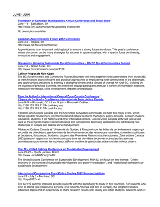 JUNE - JUIN

   Federation of Canadian Municipalities Annual Conference and Trade Show
   June 1-4 – Saskatoon, SK
   http://www.fcm.ca/home/events/upcoming-events.htm
   No description available

   Canadian Apprenticeship Forum 2012 Conference
   June 3-5 – Regina, SK
   http://www.caf-fca.org/conference/
   Apprenticeship is an important building block to ensure a strong future workforce. This year's conference
   invites discussion on the many strategies for success in apprenticeships, with a special focus on diversity,
   innovation and engagement.

   Grassroots, Growing Sustainable Rural Communities – 7th BC Rural Communities Summit
   June 7-9 – Grand Forks, BC
   http://www.bcruralnetwork.ca/node/1108
   Call for Proposals Now Open
   The BC Rural Network and Community Futures Boundary will bring together rural stakeholders from across BC
   to learn firsthand about effective and practical approaches to empowering rural communities in the challenges
   and opportunities presented to them by a changing climate and a climate of change for rural BC. Building on
   the success of previous Summits, this event will engage participants through a variety of information sessions,
   interactive workshops, skills development, debates and dialogue.

   Time for Action! – International Coastal Zone Canada Conference /
   L’heure de l’action! – Conférence internationale Zone côtière Canada
   June 9-14 – Rimouski, QC / 9 au 14 juin – Rimouski (Québec)
   http://198.103.183.115/Accueil-eng.asp
   http://198.103.183.115/Accueil-fra.asp
   Fisheries and Oceans Canada and the Université du Québec à Rimouski will host this major event, which
   brings together researchers, environmental and natural resource managers, policy advisors, decision-makers,
   educators, students, First Nations and other interested citizens. Coastal Zone Canada 2012 will take a look
   back at the progress made in recent decades and will examine promising approaches for addressing new
   challenges in oceans and coastal zone management.
   Pêches et Océans Canada et l’Université du Québec à Rimouski sont les hôtes de cet événement majeur qui
   accueille les chercheurs, gestionnaires de l’environnement et des ressources naturelles, conseillers politiques
   et décideurs, éducateurs, étudiants, citoyens des Premières Nations et autres citoyens. Zone côtière Canada
   2012 jettera un regard sur le chemin parcouru dans les dernières décennies et étudiera les avenues
   prometteuses pour relever les nouveaux défis en matière de gestion des océans et des milieux côtiers.

   Rio+20 - United Nations Conference on Sustainable Development
   June 20-22 – Rio de Janiero, Brazil
   http://www.uncsd2012.org/rio20/
   The United Nations Conference on Sustainable Development, Rio+20, will focus on two themes: "Green
   economy in the context of sustainable development and poverty eradication", and "Institutional framework for
   sustainable development".

   International Comparative Rural Policy Studies 2012 Summer Institute
   June 21 - July 6 – Montreal, QC
   http://icrps2012.ca/
   The ICRPS summer institutes provide students with the opportunity to study in two countries. For students who
   wish to attend two consecutive schools (one in North America and one in Europe), the program includes
   advanced topics and an opportunity to share research results with faculty and other students. Students work in
 