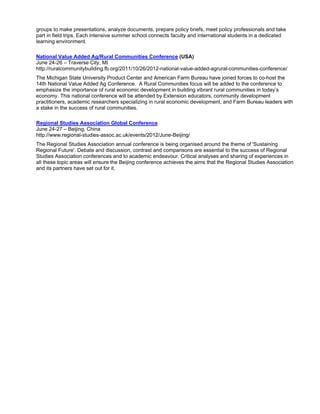 groups to make presentations, analyze documents, prepare policy briefs, meet policy professionals and take
part in field trips. Each intensive summer school connects faculty and international students in a dedicated
learning environment.

National Value Added Ag/Rural Communities Conference (USA)
June 24-26 – Traverse City, MI
http://ruralcommunitybuilding.fb.org/2011/10/26/2012-national-value-added-agrural-communities-conference/
The Michigan State University Product Center and American Farm Bureau have joined forces to co-host the
14th National Value Added Ag Conference. A Rural Communities focus will be added to the conference to
emphasize the importance of rural economic development in building vibrant rural communities in today’s
economy. This national conference will be attended by Extension educators, community development
practitioners, academic researchers specializing in rural economic development, and Farm Bureau leaders with
a stake in the success of rural communities.

Regional Studies Association Global Conference
June 24-27 – Beijing, China
http://www.regional-studies-assoc.ac.uk/events/2012/June-Beijing/
The Regional Studies Association annual conference is being organised around the theme of 'Sustaining
Regional Future'. Debate and discussion, contrast and comparisons are essential to the success of Regional
Studies Association conferences and to academic endeavour. Critical analyses and sharing of experiences in
all these topic areas will ensure the Beijing conference achieves the aims that the Regional Studies Association
and its partners have set out for it.
 