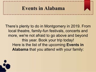 Events in Alabama
There’s plenty to do in Montgomery in 2019. From
local theatre, family-fun festivals, concerts and
more, we're not afraid to go above and beyond
this year. Book your trip today!
Here is the list of the upcoming Events in
Alabama that you attend with your family:
 