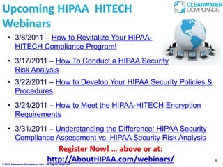 Upcoming HIPAA HITECH
Webinars
    • 3/8/2011 – How to Revitalize Your HIPAA-
      HITECH Compliance Program!
    • 3/17/2011 – How To Conduct a HIPAA Security
      Risk Analysis
    • 3/22/2011 – How to Develop Your HIPAA Security Policies &
      Procedures
    • 3/24/2011 – How to Meet the HIPAA-HITECH Encryption
      Requirements
    • 3/31/2011 – Understanding the Difference: HIPAA Security
      Compliance Assessment vs. HIPAA Security Risk Analysis
                                      Register Now! … above or at:
                                   http://AboutHIPAA.com/webinars/
© 2010 Clearwater Compliance LLC | All Rights Reserved
                                                                     1
 