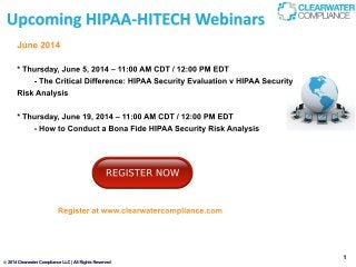 2014ClearwaterComplianceLLC|AllRightsReserved
June2014
*Thursday,June5,2014–11:00AMCDT/12:00PMEDT
-TheCriticalDifference:HIPAASecurityEvaluationvHIPAASecurity
RiskAnalysis
*Thursday,June19,2014–11:00AMCDT/12:00PMEDT
-HowtoConductaBonaFideHIPAASecurityRiskAnalysis
Registeratwww.clearwatercompliance.com
 