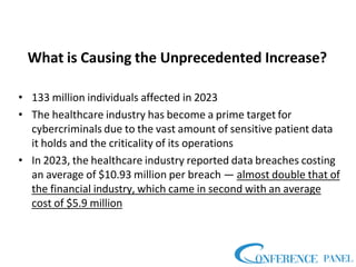 What is Causing the Unprecedented Increase?
• 133 million individuals affected in 2023
• The healthcare industry has become a prime target for
cybercriminals due to the vast amount of sensitive patient data
it holds and the criticality of its operations
• In 2023, the healthcare industry reported data breaches costing
an average of $10.93 million per breach — almost double that of
the financial industry, which came in second with an average
cost of $5.9 million
 