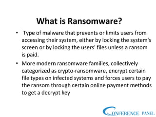 What is Ransomware?
• Type of malware that prevents or limits users from
accessing their system, either by locking the system's
screen or by locking the users' files unless a ransom
is paid.
• More modern ransomware families, collectively
categorized as crypto-ransomware, encrypt certain
file types on infected systems and forces users to pay
the ransom through certain online payment methods
to get a decrypt key
 