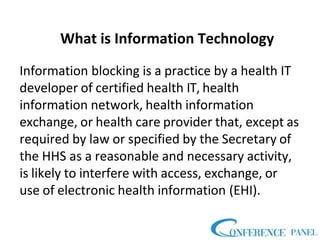 What is Information Technology
Information blocking is a practice by a health IT
developer of certified health IT, health
information network, health information
exchange, or health care provider that, except as
required by law or specified by the Secretary of
the HHS as a reasonable and necessary activity,
is likely to interfere with access, exchange, or
use of electronic health information (EHI).
 