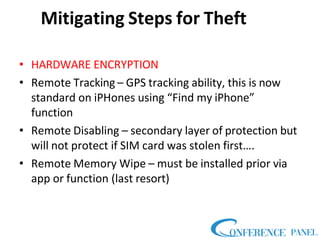 Mitigating Steps for Theft
• HARDWARE ENCRYPTION
• Remote Tracking – GPS tracking ability, this is now
standard on iPHones using “Find my iPhone”
function
• Remote Disabling – secondary layer of protection but
will not protect if SIM card was stolen first….
• Remote Memory Wipe – must be installed prior via
app or function (last resort)
 