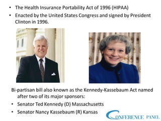 • The Health Insurance Portability Act of 1996 (HIPAA)
• Enacted by the United States Congress and signed by President
Clinton in 1996.
Bi-partisan bill also known as the Kennedy-Kassebaum Act named
after two of its major sponsors:
• Senator Ted Kennedy (D) Massachusetts
• Senator Nancy Kassebaum (R) Kansas
 