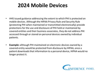2024 Mobile Devices
• HHS issued guidance addressing the extent to which PHI is protected on
mobile devices. Although the HIPAA Privacy Rule and Security Rule
(protecting PHI when maintained or transmitted electronically) provide
protections for the use and disclosure of PHI held or maintained by
covered entities and their business associates, they do not address PHI
accessed through or stored on personal devices owned by individual
patients.
• Example: although PHI maintained on electronic devices owned by a
covered entity would be protected from disclosure by HIPAA, once a
patient downloads that information to a personal device, HIPAA would no
longer protect it.
 