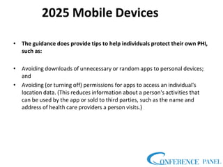 2025 Mobile Devices
• The guidance does provide tips to help individuals protect their own PHI,
such as:
• Avoiding downloads of unnecessary or random apps to personal devices;
and
• Avoiding (or turning off) permissions for apps to access an individual's
location data. (This reduces information about a person's activities that
can be used by the app or sold to third parties, such as the name and
address of health care providers a person visits.)
 