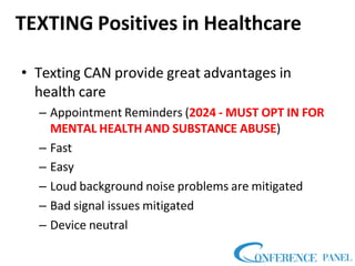 TEXTING Positives in Healthcare
• Texting CAN provide great advantages in
health care
– Appointment Reminders (2024 - MUST OPT IN FOR
MENTAL HEALTH AND SUBSTANCE ABUSE)
– Fast
– Easy
– Loud background noise problems are mitigated
– Bad signal issues mitigated
– Device neutral
 