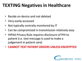 TEXTING Negatives in Healthcare
• Reside on device and not deleted
• Very easily accessed
• Not typically centrally monitored by IT
• Can be compromised in transmission relatively easy
• HIPAA Privacy Rule requires disclosure of PHI to
patient (i.e. text message is used to make a
judgement in patient care)
• CANNOT TEXT PATIENT ORDERS UNLESS ENCRYPTED
 
