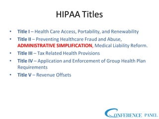 HIPAA Titles
• Title I – Health Care Access, Portability, and Renewability
• Title II – Preventing Healthcare Fraud and Abuse,
ADMINISTRATIVE SIMPLIFICATION, Medical Liability Reform.
• Title III – Tax Related Health Provisions
• Title IV – Application and Enforcement of Group Health Plan
Requirements
• Title V – Revenue Offsets
 