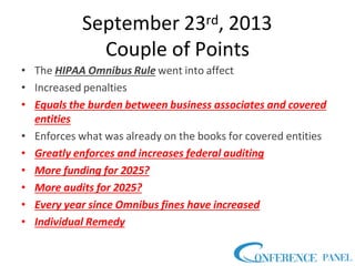 September 23rd, 2013
Couple of Points
• The HIPAA Omnibus Rule went into affect
• Increased penalties
• Equals the burden between business associates and covered
entities
• Enforces what was already on the books for covered entities
• Greatly enforces and increases federal auditing
• More funding for 2025?
• More audits for 2025?
• Every year since Omnibus fines have increased
• Individual Remedy
 