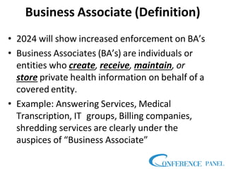 Business Associate (Definition)
• 2024 will show increased enforcement on BA’s
• Business Associates (BA’s) are individuals or
entities who create, receive, maintain, or
store private health information on behalf of a
covered entity.
• Example: Answering Services, Medical
Transcription, IT groups, Billing companies,
shredding services are clearly under the
auspices of “Business Associate”
 