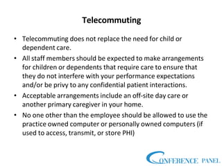 Telecommuting
• Telecommuting does not replace the need for child or
dependent care.
• All staff members should be expected to make arrangements
for children or dependents that require care to ensure that
they do not interfere with your performance expectations
and/or be privy to any confidential patient interactions.
• Acceptable arrangements include an off-site day care or
another primary caregiver in your home.
• No one other than the employee should be allowed to use the
practice owned computer or personally owned computers (if
used to access, transmit, or store PHI)
 
