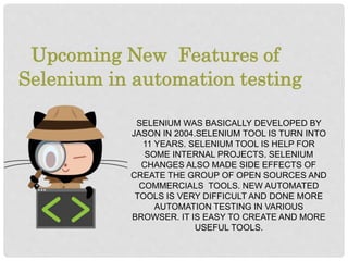 SELENIUM WAS BASICALLY DEVELOPED BY
JASON IN 2004.SELENIUM TOOL IS TURN INTO
11 YEARS. SELENIUM TOOL IS HELP FOR
SOME INTERNAL PROJECTS. SELENIUM
CHANGES ALSO MADE SIDE EFFECTS OF
CREATE THE GROUP OF OPEN SOURCES AND
COMMERCIALS TOOLS. NEW AUTOMATED
TOOLS IS VERY DIFFICULT AND DONE MORE
AUTOMATION TESTING IN VARIOUS
BROWSER. IT IS EASY TO CREATE AND MORE
USEFUL TOOLS.
Upcoming New Features of
Selenium in automation testing
 