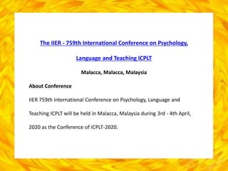 The IIER - 759th International Conference on Psychology,
Language and Teaching ICPLT
Malacca, Malacca, Malaysia
About Conference
IIER 759th International Conference on Psychology, Language and
Teaching ICPLT will be held in Malacca, Malaysia during 3rd - 4th April,
2020 as the Conference of ICPLT-2020.
 