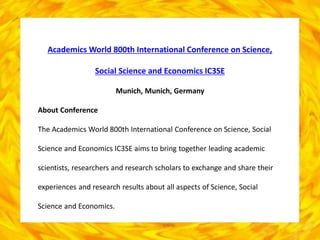Academics World 800th International Conference on Science,
Social Science and Economics IC3SE
Munich, Munich, Germany
About Conference
The Academics World 800th International Conference on Science, Social
Science and Economics IC3SE aims to bring together leading academic
scientists, researchers and research scholars to exchange and share their
experiences and research results about all aspects of Science, Social
Science and Economics.
 