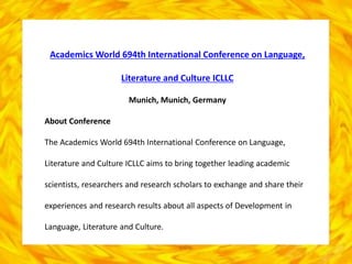 Academics World 694th International Conference on Language,
Literature and Culture ICLLC
Munich, Munich, Germany
About Conference
The Academics World 694th International Conference on Language,
Literature and Culture ICLLC aims to bring together leading academic
scientists, researchers and research scholars to exchange and share their
experiences and research results about all aspects of Development in
Language, Literature and Culture.
 