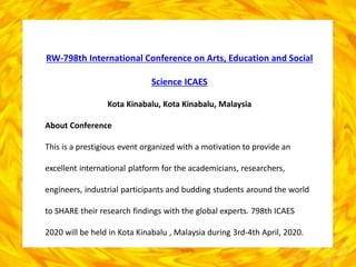 RW-798th International Conference on Arts, Education and Social
Science ICAES
Kota Kinabalu, Kota Kinabalu, Malaysia
About Conference
This is a prestigious event organized with a motivation to provide an
excellent international platform for the academicians, researchers,
engineers, industrial participants and budding students around the world
to SHARE their research findings with the global experts. 798th ICAES
2020 will be held in Kota Kinabalu , Malaysia during 3rd-4th April, 2020.
 