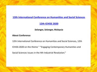 12th International Conference on Humanities and Social Sciences
12th ICHiSS 2020
Selangor, Selangor, Malaysia
About Conference
12th International Conference on Humanities and Social Sciences, 12th
ICHiSS 2020 on the theme " “Engaging Contemporary Humanities and
Social Sciences Issues in the 4th Industrial Revolution.”
 
