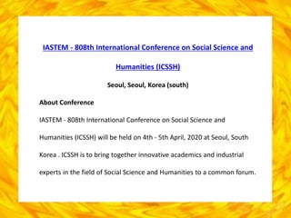IASTEM - 808th International Conference on Social Science and
Humanities (ICSSH)
Seoul, Seoul, Korea (south)
About Conference
IASTEM - 808th International Conference on Social Science and
Humanities (ICSSH) will be held on 4th - 5th April, 2020 at Seoul, South
Korea . ICSSH is to bring together innovative academics and industrial
experts in the field of Social Science and Humanities to a common forum.
 