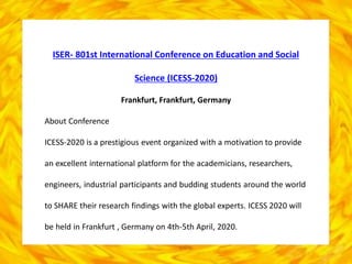 ISER- 801st International Conference on Education and Social
Science (ICESS-2020)
Frankfurt, Frankfurt, Germany
About Conference
ICESS-2020 is a prestigious event organized with a motivation to provide
an excellent international platform for the academicians, researchers,
engineers, industrial participants and budding students around the world
to SHARE their research findings with the global experts. ICESS 2020 will
be held in Frankfurt , Germany on 4th-5th April, 2020.
 