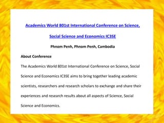 Academics World 801st International Conference on Science,
Social Science and Economics IC3SE
Phnom Penh, Phnom Penh, Cambodia
About Conference
The Academics World 801st International Conference on Science, Social
Science and Economics IC3SE aims to bring together leading academic
scientists, researchers and research scholars to exchange and share their
experiences and research results about all aspects of Science, Social
Science and Economics.
 