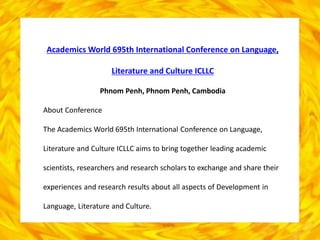 Academics World 695th International Conference on Language,
Literature and Culture ICLLC
Phnom Penh, Phnom Penh, Cambodia
About Conference
The Academics World 695th International Conference on Language,
Literature and Culture ICLLC aims to bring together leading academic
scientists, researchers and research scholars to exchange and share their
experiences and research results about all aspects of Development in
Language, Literature and Culture.
 