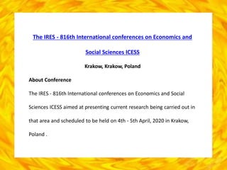 The IRES - 816th International conferences on Economics and
Social Sciences ICESS
Krakow, Krakow, Poland
About Conference
The IRES - 816th International conferences on Economics and Social
Sciences ICESS aimed at presenting current research being carried out in
that area and scheduled to be held on 4th - 5th April, 2020 in Krakow,
Poland .
 