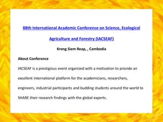 88th International Academic Conference on Science, Ecological
Agriculture and Forestry (IACSEAF)
Krong Siem Reap, , Cambodia
About Conference
IACSEAF is a prestigious event organized with a motivation to provide an
excellent international platform for the academicians, researchers,
engineers, industrial participants and budding students around the world to
SHARE their research findings with the global experts.
 
