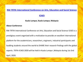 RW-797th International Conference on Arts, Education and Social Science
ICAES
Kuala Lumpur, Kuala Lumpur, Malaysia
About Conference
RW-797th International Conference on Arts, Education and Social Science ICAES is a
prestigious event organized with a motivation to provide an excellent international
platform for the academicians, researchers, engineers, industrial participants and
budding students around the world to SHARE their research findings with the global
experts. 797th ICAES 2020 will be held in Kuala Lumpur ,Malaysia during 1st-2nd
April, 2020.
 