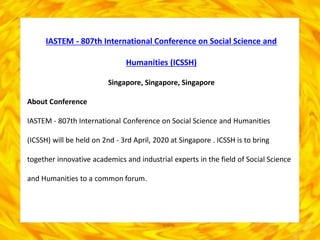 IASTEM - 807th International Conference on Social Science and
Humanities (ICSSH)
Singapore, Singapore, Singapore
About Conference
IASTEM - 807th International Conference on Social Science and Humanities
(ICSSH) will be held on 2nd - 3rd April, 2020 at Singapore . ICSSH is to bring
together innovative academics and industrial experts in the field of Social Science
and Humanities to a common forum.
 