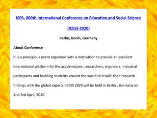 ISER- 800th International Conference on Education and Social Science
(ICESS-2020)
Berlin, Berlin, Germany
About Conference
It is a prestigious event organized with a motivation to provide an excellent
international platform for the academicians, researchers, engineers, industrial
participants and budding students around the world to SHARE their research
findings with the global experts. ICESS 2020 will be held in Berlin , Germany on
2nd-3rd April, 2020.
 