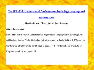 The IIER - 758th International Conference on Psychology, Language and
Teaching ICPLT
Abu Dhabi, Abu Dhabi, United Arab Emirates
About Conference
IIER 758th International Conference on Psychology, Language and Teaching ICPLT
will be held in Abu Dhabi, United Arab Emirates during 2nd - 3rd April, 2020 as the
Conference of ICPLT-2020. ICPLT 2020 is sponsored by International Institute of
Engineers and Researchers IIER.
 