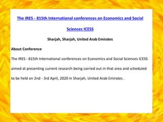 The IRES - 815th International conferences on Economics and Social
Sciences ICESS
Sharjah, Sharjah, United Arab Emirates
About Conference
The IRES - 815th International conferences on Economics and Social Sciences ICESS
aimed at presenting current research being carried out in that area and scheduled
to be held on 2nd - 3rd April, 2020 in Sharjah, United Arab Emirates .
 