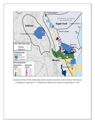 Quinquennial Plan of bids, drilled shale wells and basins boundaries where tentative Shale blocks
correspond to “Exploration”
[6]
. Modified from National Commission of Hydrocarbons - CNH.
Nuevo Laredo
Reynosa
Piedras Negras
Eagle Ford
Sabinas
Burgos
Corpus Christi
2011-2013 Shale Wells
Pimienta
Eagle Ford
 