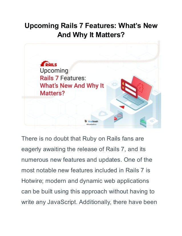 Upcoming Rails 7 Features: What’s New
And Why It Matters?
There is no doubt that Ruby on Rails fans are
eagerly awaiting the release of Rails 7, and its
numerous new features and updates. One of the
most notable new features included in Rails 7 is
Hotwire; modern and dynamic web applications
can be built using this approach without having to
write any JavaScript. Additionally, there have been
 