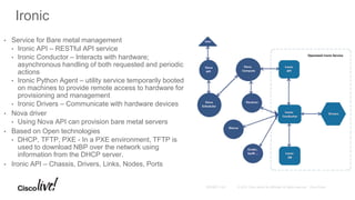 Ironic
• Service for Bare metal management
• Ironic API – RESTful API service
• Ironic Conductor – Interacts with hardware;
asynchronous handling of both requested and periodic
actions
• Ironic Python Agent – utility service temporarily booted
on machines to provide remote access to hardware for
provisioning and management
• Ironic Drivers – Communicate with hardware devices
• Nova driver
• Using Nova API can provision bare metal servers
• Based on Open technologies
• DHCP, TFTP, PXE - In a PXE environment, TFTP is
used to download NBP over the network using
information from the DHCP server.
• Ironic API – Chassis, Drivers, Links, Nodes, Ports
 