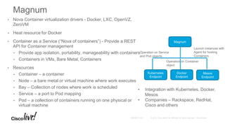 • Nova Container virtualization drivers - Docker, LXC, OpenVZ,
ZeroVM
• Heat resource for Docker
• Container as a Service (“Nova of containers”) - Provide a REST
API for Container management
• Provide app isolation, portability, manageability with containers
• Containers in VMs, Bare Metal, Containers
• Resources
• Container – a container
• Node – a bare metal or virtual machine where work executes
• Bay – Collection of nodes where work is scheduled
• Service – a port to Pod mapping
• Pod – a collection of containers running on one physical or
virtual machine
Magnum
Kubernetes
Endpoint
Docker
Endpoint
Mesos
Endpoint
Magnum
Launch instances with
Agent for hosting
Containers
Operation on Service
and Pod objects
Operation on Container
object
• Integration with Kubernetes, Docker,
Mesos
• Companies – Rackspace, RedHat,
Cisco and others
 