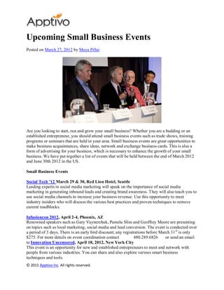 Upcoming Small Business Events
Posted on March 27, 2012 by Maya Pillai




Are you looking to start, run and grow your small business? Whether you are a budding or an
established entrepreneur, you should attend small business events such as trade shows, training
programs or seminars that are held in your area. Small business events are great opportunities to
make business acquaintances, share ideas, network and exchange business cards. This is also a
form of advertising for your business, which is necessary to enhance the growth of your small
business. We have put together a list of events that will be held between the end of March 2012
and June 30th 2012 in the US.

Small Business Events

Social Tech ’12 March 29 & 30, Red Lion Hotel, Seattle
Leading experts in social media marketing will speak on the importance of social media
marketing in generating inbound leads and creating brand awareness. They will also teach you to
use social media channels to increase your business revenue. Use this opportunity to meet
industry insiders who will discuss the various best practices and proven techniques to remove
current roadblocks.

Infusioncon 2012, April 2-4, Phoenix, AZ
Renowned speakers such as Gary Vaynerchuk, Pamela Slim and Geoffrey Moore are presenting
on topics such as local marketing, social media and lead conversion. The event is conducted over
a period of 3 days. There is an early bird discount; any registrations before March 31 st is only
$275. For more details on event coordination contact            480.289.6826     or send an email
to Innovation Uncensored, April 18, 2012, New York City
This event is an opportunity for new and established entrepreneurs to meet and network with
people from various industries. You can share and also explore various smart business
techniques and tools.
© 2011 Apptivo Inc. All rights reserved.
 