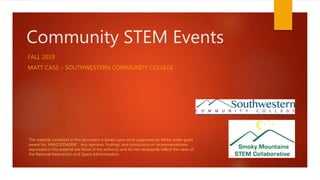 Community STEM Events
FALL 2019
MATT CASS – SOUTHWESTERN COMMUNITY COLLEGE
The material contained in this document is based upon work supported by NASA under grant
award No. NNH15ZDA004C. Any opinions, findings, and conclusions or recommendations
expressed in this material are those of the author(s) and do not necessarily reflect the views of
the National Aeronautics and Space Administration.
 