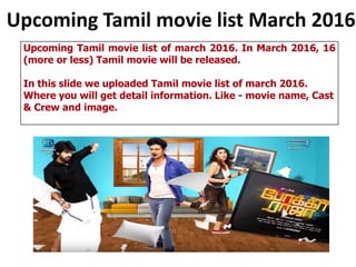 Upcoming Tamil movie list March 2016
Upcoming Tamil movie list of march 2016. In March 2016, 16
(more or less) Tamil movie will be released.
In this slide we uploaded Tamil movie list of march 2016.
Where you will get detail information. Like - movie name, Cast
& Crew and image.
 