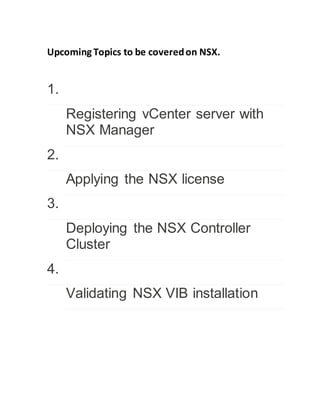 Upcoming Topics to be coveredon NSX.
1.
Registering vCenter server with
NSX Manager
2.
Applying the NSX license
3.
Deploying the NSX Controller
Cluster
4.
Validating NSX VIB installation
 