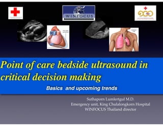 Point of care bedside ultrasound in 
critical decision making 
Basics and upcoming trends 
Suthaporn Lumlertgul M.D.! 
Emergency unit, King Chulalongkorn Hospital! 
WINFOCUS Thailand director 
 